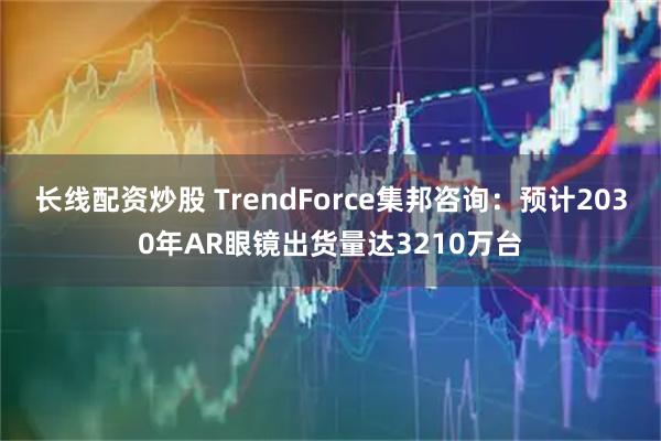 长线配资炒股 TrendForce集邦咨询：预计2030年AR眼镜出货量达3210万台