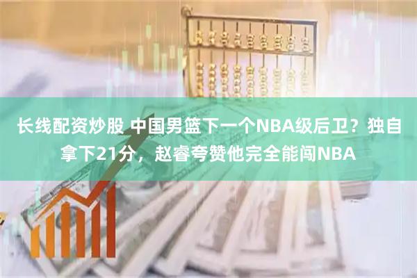长线配资炒股 中国男篮下一个NBA级后卫？独自拿下21分，赵睿夸赞他完全能闯NBA
