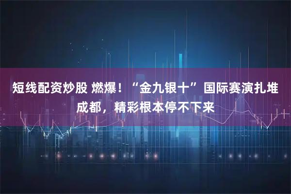 短线配资炒股 燃爆！“金九银十” 国际赛演扎堆成都，精彩根本停不下来