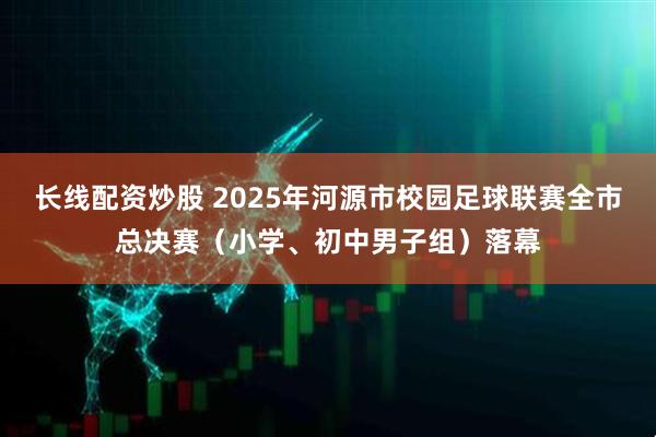 长线配资炒股 2025年河源市校园足球联赛全市总决赛（小学、初中男子组）落幕