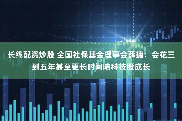 长线配资炒股 全国社保基金理事会薛捷：会花三到五年甚至更长时间陪科技股成长