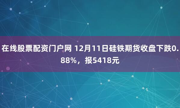 在线股票配资门户网 12月11日硅铁期货收盘下跌0.88%，报5418元