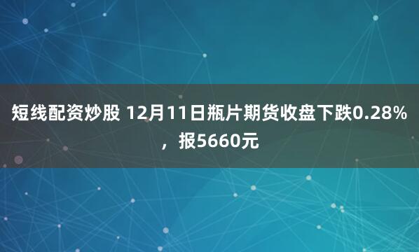 短线配资炒股 12月11日瓶片期货收盘下跌0.28%，报5660元
