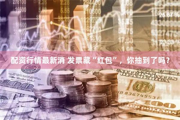 配资行情最新消 发票藏“红包”，你抽到了吗？