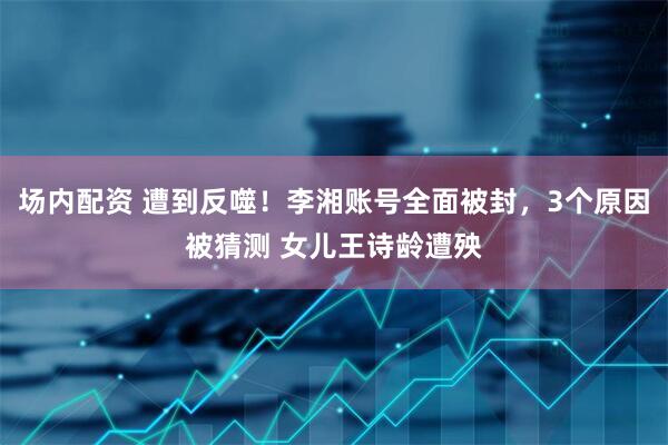 场内配资 遭到反噬！李湘账号全面被封，3个原因被猜测 女儿王诗龄遭殃