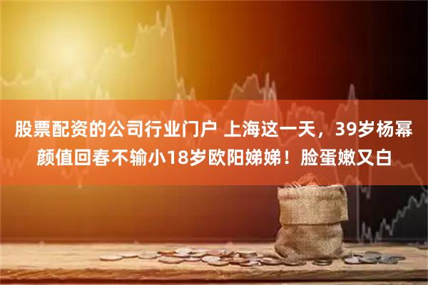 股票配资的公司行业门户 上海这一天，39岁杨幂颜值回春不输小18岁欧阳娣娣！脸蛋嫩又白