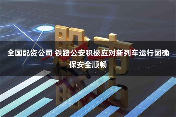 全国配资公司 铁路公安积极应对新列车运行图确保安全顺畅