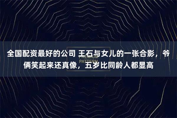 全国配资最好的公司 王石与女儿的一张合影，爷俩笑起来还真像，五岁比同龄人都显高