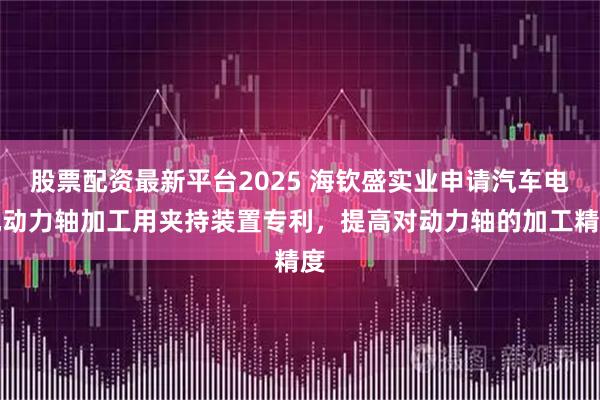 股票配资最新平台2025 海钦盛实业申请汽车电机动力轴加工用夹持装置专利，提高对动力轴的加工精度