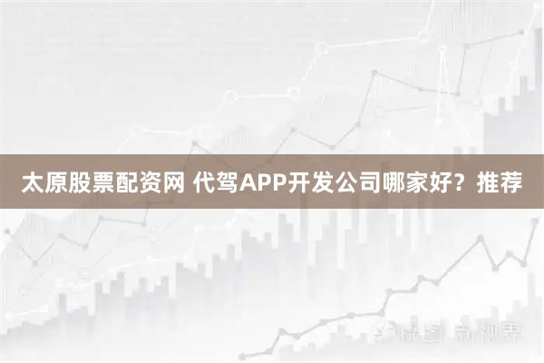 太原股票配资网 代驾APP开发公司哪家好？推荐