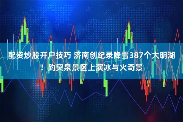 配资炒股开户技巧 济南创纪录降雪387个大明湖！趵突泉景区上演冰与火奇景