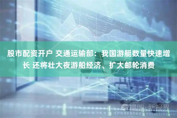 股市配资开户 交通运输部：我国游艇数量快速增长 还将壮大夜游船经济、扩大邮轮消费