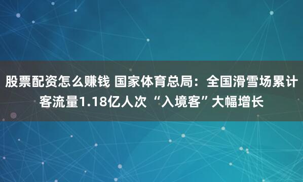 股票配资怎么赚钱 国家体育总局：全国滑雪场累计客流量1.18亿人次 “入境客”大幅增长