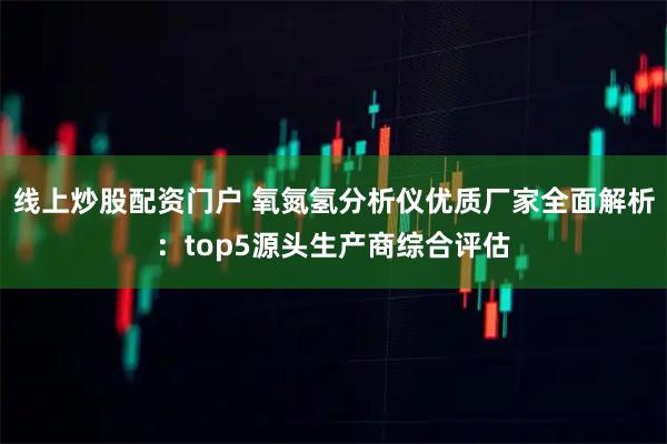线上炒股配资门户 氧氮氢分析仪优质厂家全面解析：top5源头生产商综合评估