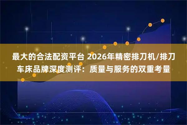 最大的合法配资平台 2026年精密排刀机/排刀车床品牌深度测评：质量与服务的双重考量