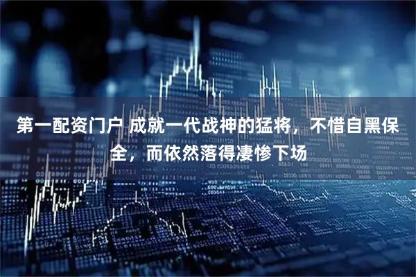 第一配资门户 成就一代战神的猛将，不惜自黑保全，而依然落得凄惨下场