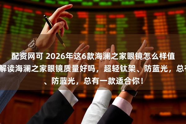配资网可 2026年这6款海澜之家眼镜怎么样值得买吗？深度解读海澜之家眼镜质量好吗，超轻钛架、防蓝光，总有一款适合你！