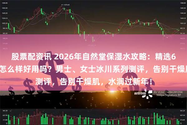 股票配资讯 2026年自然堂保湿水攻略：精选6款自然堂保湿水怎么样好用吗？男士、女士冰川系列测评，告别干燥肌，水润过新年！
