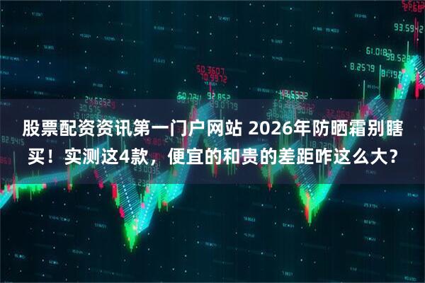 股票配资资讯第一门户网站 2026年防晒霜别瞎买！实测这4款，便宜的和贵的差距咋这么大？