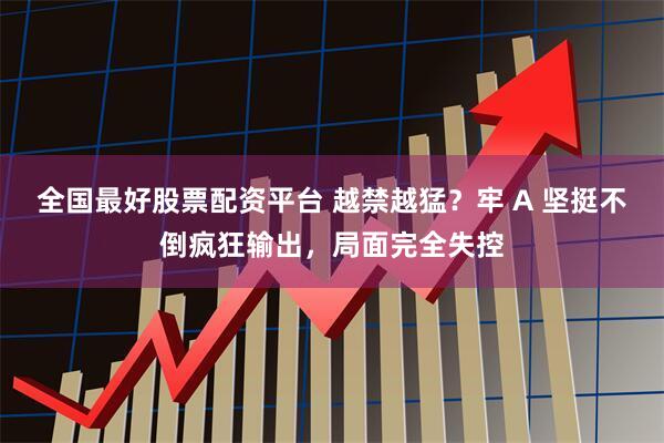 全国最好股票配资平台 越禁越猛？牢 A 坚挺不倒疯狂输出，局面完全失控