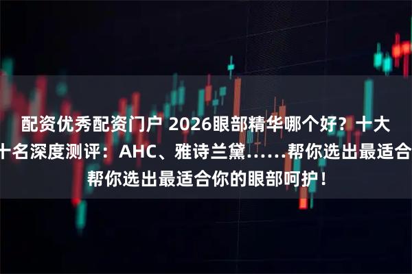 配资优秀配资门户 2026眼部精华哪个好？十大品牌排行榜前十名深度测评：AHC、雅诗兰黛……帮你选出最适合你的眼部呵护！