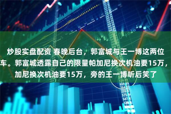 炒股实盘配资 春晚后台，郭富城与王一博这两位不同时代的顶流聊起车。郭富城透露自己的限量帕加尼换次机油要15万，旁的王一博听后笑了