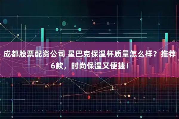 成都股票配资公司 星巴克保温杯质量怎么样？推荐6款，时尚保温又便捷！