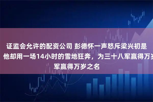 证监会允许的配资公司 彭德怀一声怒斥梁兴初是鼠将，他却用一场14小时的雪地狂奔，为三十八军赢得万岁之名