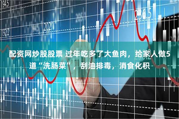 配资网炒股股票 过年吃多了大鱼肉，给家人做5道“洗肠菜”，刮油排毒，消食化积