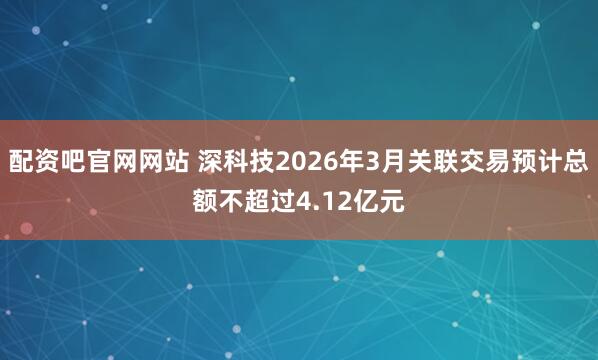 配资吧官网网站 深科技2026年3月关联交易预计总额不超过4.12亿元