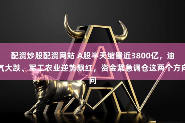 配资炒股配资网站 A股半天缩量近3800亿，油气大跌、军工农业逆势飘红，资金紧急调仓这两个方向