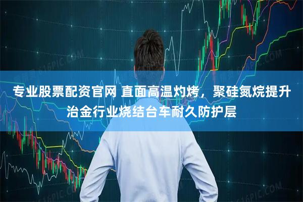 专业股票配资官网 直面高温灼烤，聚硅氮烷提升治金行业烧结台车耐久防护层
