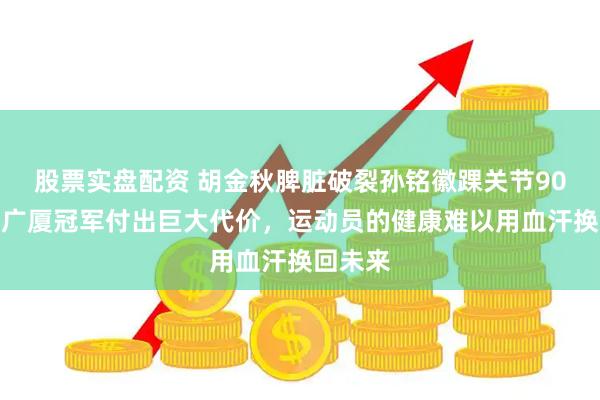 股票实盘配资 胡金秋脾脏破裂孙铭徽踝关节90度外翻广厦冠军付出巨大代价，运动员的健康难以用血汗换回未来