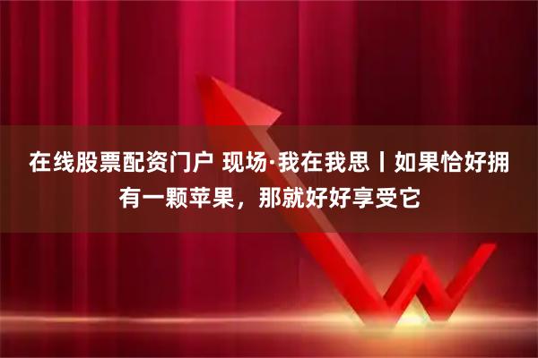 在线股票配资门户 现场·我在我思丨如果恰好拥有一颗苹果，那就好好享受它