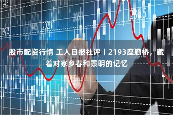 股市配资行情 工人日报社评丨2193座廊桥,藏着对家乡春和景明的记忆