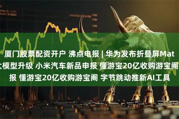 厦门股票配资开户 沸点电报 | 华为发布折叠屏Mate X5 Pro 腾讯混元大模型升级 小米汽车新品申报 懂游宝20亿收购游宝阁 字节跳动推新AI工具
