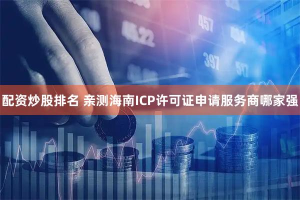 配资炒股排名 亲测海南ICP许可证申请服务商哪家强