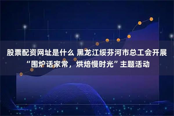 股票配资网址是什么 黑龙江绥芬河市总工会开展“围炉话家常，烘焙慢时光”主题活动