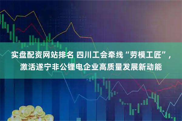 实盘配资网站排名 四川工会牵线“劳模工匠”，激活遂宁非公锂电企业高质量发展新动能