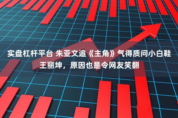 实盘杠杆平台 朱亚文追《主角》气得质问小白鞋王丽坤，原因也是令网友笑翻