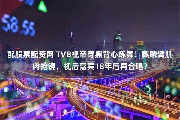 配股票配资网 TVB视帝穿黑背心练舞！麒麟臂肌肉抢镜，视后嘉宾18年后再合唱？