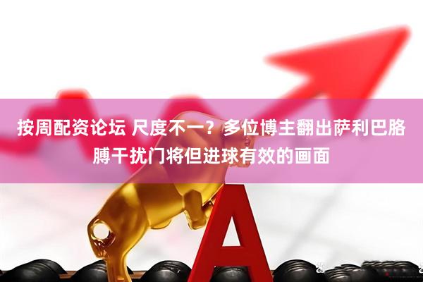 按周配资论坛 尺度不一？多位博主翻出萨利巴胳膊干扰门将但进球有效的画面