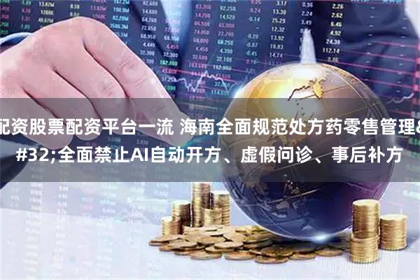 配资股票配资平台一流 海南全面规范处方药零售管理 全面禁止AI自动开方、虚假问诊、事后补方