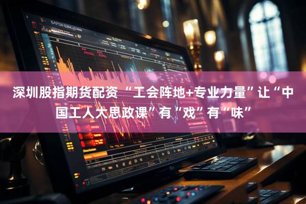 深圳股指期货配资 “工会阵地+专业力量”让“中国工人大思政课”有“戏”有“味”