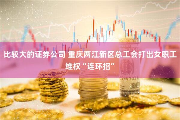 比较大的证券公司 重庆两江新区总工会打出女职工维权“连环招”