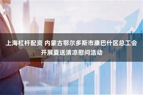 上海杠杆配资 内蒙古鄂尔多斯市康巴什区总工会开展夏送清凉慰问活动